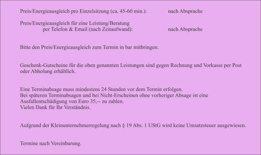 Preis/Energieausgleich pro Einzelsitzung (ca. 45-60 min.):       		nach Absprache  Preis/Energieausgleich fr eine Leistung/Beratung  per Telefon & Email (nach Zeitaufwand):           	    	nach Absprache   Bitte den Preis/Energieausgleich zum Termin in bar mitbringen.   Geschenk-Gutscheine fr die oben genannten Leistungen sind gegen Rechnung und Vorkasse per Post oder Abholung erhltlich.   Eine Terminabsage muss mindestens 24 Stunden vor dem Termin erfolgen.  Bei spteren Terminabsagen und bei Nicht-Erscheinen ohne vorheriger Absage ist eine Ausfallentschdigung von Euro 35,-- zu zahlen.  Vielen Dank fr Ihr Verstndnis.   Aufgrund der Kleinunternehmerregelung nach  19 Abs. 1 UStG wird keine Umsatzsteuer ausgewiesen.   Termine nach Vereinbarung.