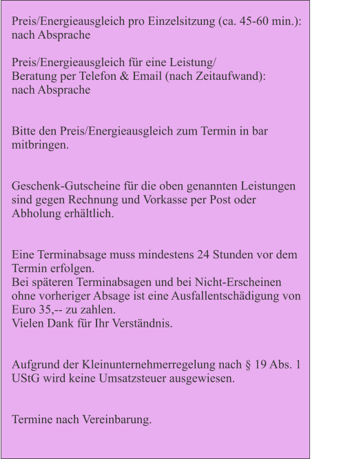 Preis/Energieausgleich pro Einzelsitzung (ca. 45-60 min.):             nach Absprache  Preis/Energieausgleich fr eine Leistung/  Beratung per Telefon & Email (nach Zeitaufwand):          nach Absprache   Bitte den Preis/Energieausgleich zum Termin in bar mitbringen.   Geschenk-Gutscheine fr die oben genannten Leistungen sind gegen Rechnung und Vorkasse per Post oder Abholung erhltlich.   Eine Terminabsage muss mindestens 24 Stunden vor dem Termin erfolgen.  Bei spteren Terminabsagen und bei Nicht-Erscheinen ohne vorheriger Absage ist eine Ausfallentschdigung von Euro 35,-- zu zahlen.  Vielen Dank fr Ihr Verstndnis.   Aufgrund der Kleinunternehmerregelung nach  19 Abs. 1 UStG wird keine Umsatzsteuer ausgewiesen.   Termine nach Vereinbarung.